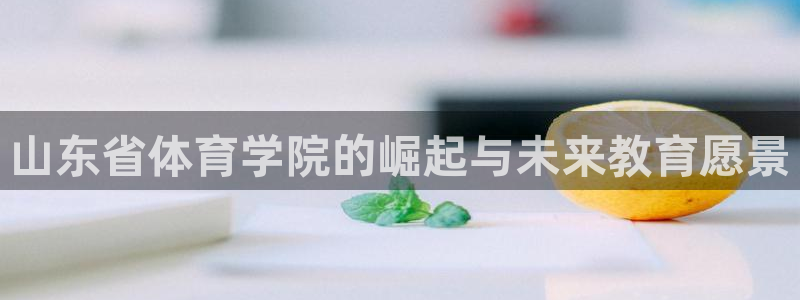 betway西汉姆：山东省体育学院的崛起与未来教育愿景